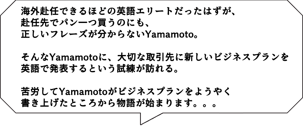 海外赴任できるほどの英語エリートだったはずが、赴任先でパン一つ買うのにも、正しいフレーズが分からないYamamoto。
そんな打ちひしがれている日々を送るYamamotoに、大切な取引先に新しいビジネスプランを英語で発表するという試練が訪れる。
Yamaotoが苦労してビジネスプランをようやく書き上げたところから物語が始まります。